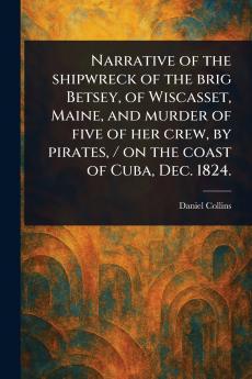 Narrative of the Shipwreck of the Brig Betsey of Wiscasset Maine and Murder of Five of Her Crew by Pirates / on the Coast of Cuba Dec. 1824.