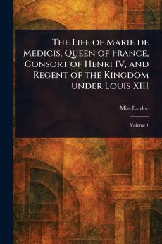 Life of Marie De Medicis Queen of France Consort of Henri IV and Regent of the Kingdom Under Louis XIII