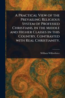 Practical View of the Prevailing Religious System of Professed Christians in the Middle and Higher Classes in This Country Contrasted With Real Christianity.