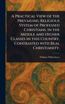 Practical View of the Prevailing Religious System of Professed Christians in the Middle and Higher Classes in This Country Contrasted With Real Christianity.