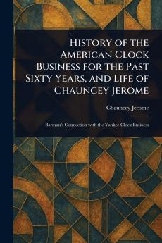 History of the American Clock Business for the Past Sixty Years and Life of Chauncey Jerome