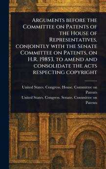 Arguments Before the Committee on Patents of the House of Representatives Conjointly With the Senate Committee on Patents on H.R. 19853 to Amend and Consolidate the Acts Respecting Copyright