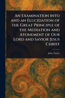 Examination Into and an Elucidation of the Great Principle of the Mediation and Atonement of Our Lord and Savior Jesus Christ