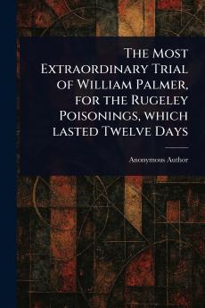 Most Extraordinary Trial of William Palmer for the Rugeley Poisonings Which Lasted Twelve Days