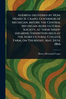 Address Delivered by Hon. Henry H. Crapo Governor of Michigan Before the Central Michigan Agricultural Society at Their Sheep-shearing Exhibition Held at the Agricultural College Farm on Thursday May 24th 1866