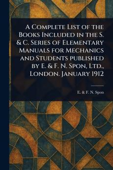 Complete List of the Books Included in the S. & C. Series of Elementary Manuals for Mechanics and Students Published by E. & F. N. Spon Ltd. London. January 1912
