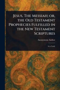 Jesus The Messiah; or the Old Testament Prophecies Fulfilled in the New Testament Scriptures