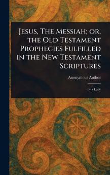 Jesus The Messiah; or the Old Testament Prophecies Fulfilled in the New Testament Scriptures