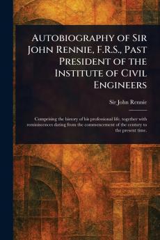 Autobiography of Sir John Rennie F.R.S. Past President of the Institute of Civil Engineers