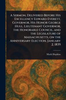 Sermon Delivered Before His Excellency Edward Everett Governor His Honor George Hull Lieutenant Governor the Honorable Council and the Legislature of Massachusetts on the Anniversary Election January 2 1839