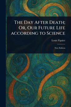 Day After Death; Or Our Future Life According to Science