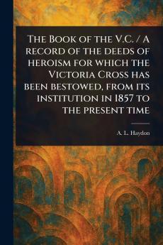 Book of the V.C. / A Record of the Deeds of Heroism for Which the Victoria Cross Has Been Bestowed From Its Institution in 1857 to the Present Time