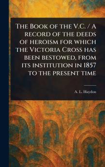 Book of the V.C. / A Record of the Deeds of Heroism for Which the Victoria Cross Has Been Bestowed From Its Institution in 1857 to the Present Time