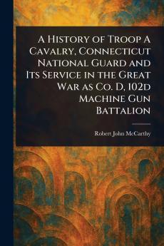 History of Troop A Cavalry Connecticut National Guard and Its Service in the Great War as Co. D 102d Machine Gun Battalion