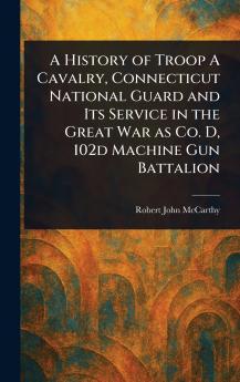 History of Troop A Cavalry Connecticut National Guard and Its Service in the Great War as Co. D 102d Machine Gun Battalion