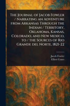 Journal of Jacob Fowler / Narrating an Adventure From Arkansas Through the Indian / Territory Oklahoma Kansas Colorado and New Mexico to / the Sources of Rio Grande Del Norte 1821-22