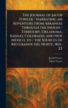 Journal of Jacob Fowler / Narrating an Adventure From Arkansas Through the Indian / Territory Oklahoma Kansas Colorado and New Mexico to / the Sources of Rio Grande Del Norte 1821-22