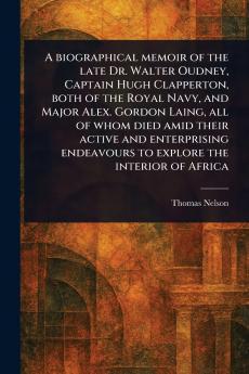 Biographical Memoir of the Late Dr. Walter Oudney Captain Hugh Clapperton Both of the Royal Navy and Major Alex. Gordon Laing All of Whom Died Amid Their Active and Enterprising Endeavours to Explore the Interior of Africa