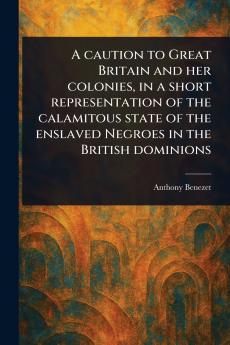 Caution to Great Britain and Her Colonies in a Short Representation of the Calamitous State of the Enslaved Negroes in the British Dominions