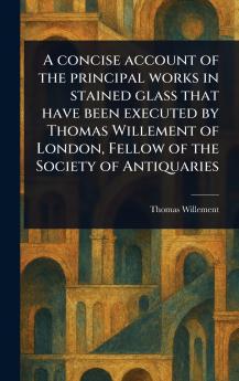Concise Account of the Principal Works in Stained Glass That Have Been Executed by Thomas Willement of London Fellow of the Society of Antiquaries