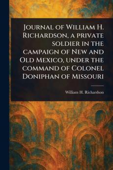 Journal of William H. Richardson a Private Soldier in the Campaign of New and Old Mexico Under the Command of Colonel Doniphan of Missouri