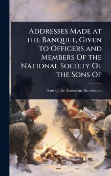 Addresses Made at the Banquet Given to Officers and Members Of the National Society Of the Sons Of