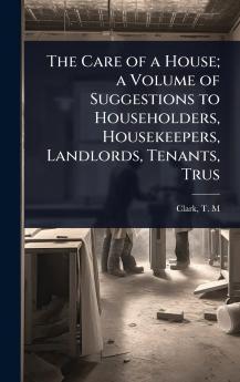 Care of a House; a Volume of Suggestions to Householders Housekeepers Landlords Tenants Trus