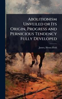 Abolitionism Unveiled or Its Origin Progress and Pernicious Tendency Fully Developed