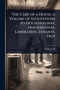 Care of a House; a Volume of Suggestions to Householders Housekeepers Landlords Tenants Trus