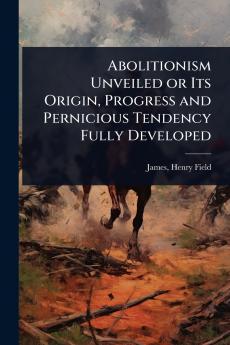 Abolitionism Unveiled or Its Origin Progress and Pernicious Tendency Fully Developed