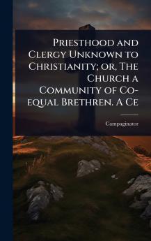 Priesthood and Clergy Unknown to Christianity; or The Church a Community of Co-equal Brethren. A Ce