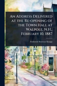 Address Delivered at the Re-opening of the Town Hall at Walpole N.H. February 10 1887