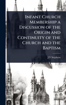 Infant Church Membership a Discussion of the Origin and Continuity of the Church and the Baptism
