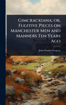 Gimcrackiana; or Fugitive Pieces on Manchester Men and Manners Ten Years Ago