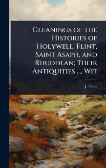 Gleanings of the Histories of Holywell Flint Saint Asaph and Rhuddlan; Their Antiquities ... Wit