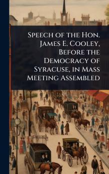 Speech of the Hon. James E. Cooley Before the Democracy of Syracuse in Mass Meeting Assembled