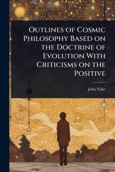 Outlines of Cosmic Philosophy Based on the Doctrine of Evolution With Criticisms on the Positive