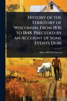 History of the Territory of Wisconsin From 1836 to 1848. Preceded by an Account of Some Events Duri
