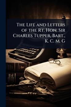 Life and Letters of the Rt. Hon. Sir Charles Tupper Bart. K. C. M. G
