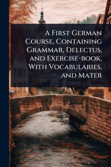First German Course Containing Grammar Delectus and Exercise-book With Vocabularies and Mater