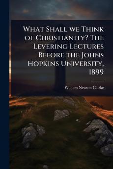 What Shall we Think of Christianity? The Levering Lectures Before the Johns Hopkins University 1899