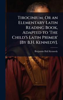 Tirocinium; Or an Elementary Latin Reading Book Adapted to 'The Child'S Latin Primer' [By B.H. Kennedy].