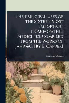 Principal Uses of the Sixteen Most Important HomÅopathic Medicines Compiled From the Works of Jahr &C. [By E. Capper]