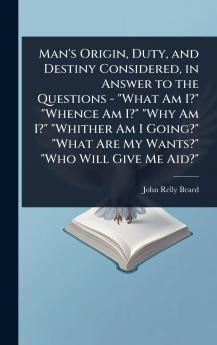 Man's Origin Duty and Destiny Considered in Answer to the Questions - What Am I? Whence Am I? Why Am I? Whither Am I Going? What Are My Wants? Who Will Give Me Aid?