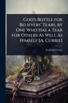 God's Bottle for Believers' Tears by One Who Has a Tear for Others As Well As Himself [A. Currie]