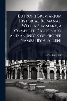 Eutropii Breviarium Historiae Romanae; With a Summary a Complete Dictionary and an Index of Proper Names [By A. Allen]