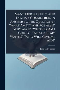 Man's Origin Duty and Destiny Considered in Answer to the Questions - What Am I? Whence Am I? Why Am I? Whither Am I Going? What Are My Wants? Who Will Give Me Aid?