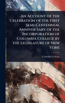 Account of the Celebration of the First Semi-Centennial Anniver Sary of the Incorporation of Columbia College by the Legislature of New York