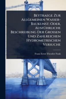 Beytraege Zur Allgemeinen Wasser-Baukunst; Oder AusfÃ1/4hrliche Beschreibung Der Grossen Und Zahlreichen Hydrometrischen Versuche