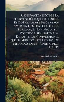 Observaciones Sobre La IntervenciÃ3n Que Ha Tenido El Ex-Presidente De Centro-AmÃ(c)rica General Francisco Morazàn En Los Negocios PolÃ-ticos De Guatemala Durante Las Convulsiones Que Ha Sufrido Este Estado De Mediados De 837 Ã Principios De 839